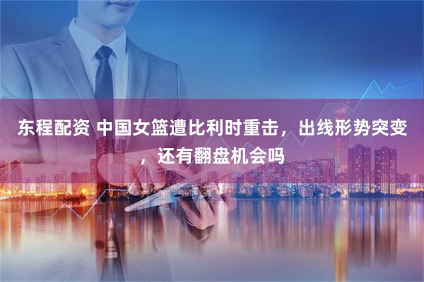 东程配资 中国女篮遭比利时重击，出线形势突变，还有翻盘机会吗