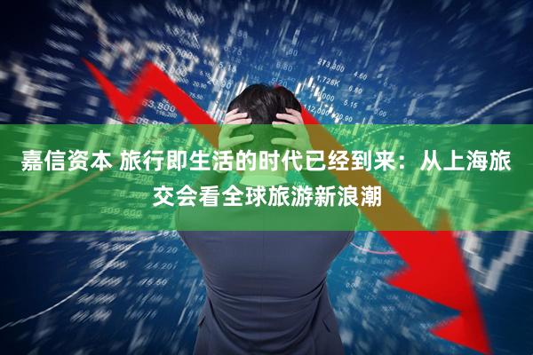 嘉信资本 旅行即生活的时代已经到来：从上海旅交会看全球旅游新浪潮
