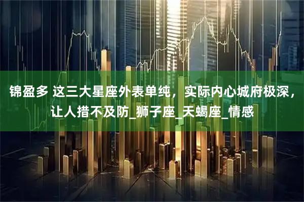 锦盈多 这三大星座外表单纯，实际内心城府极深，让人措不及防_狮子座_天蝎座_情感