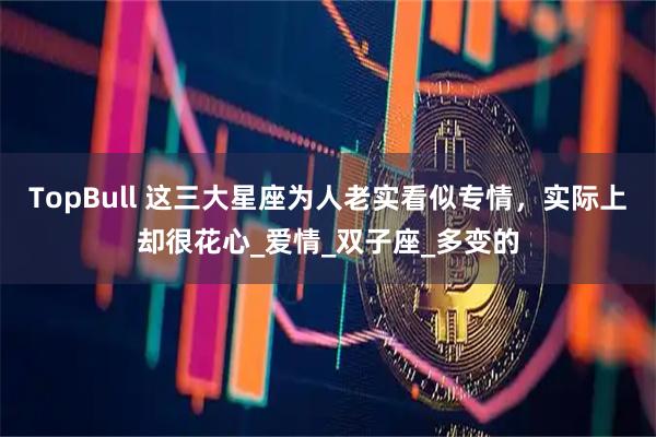 TopBull 这三大星座为人老实看似专情，实际上却很花心_爱情_双子座_多变的