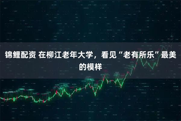 锦鲤配资 在柳江老年大学，看见“老有所乐”最美的模样