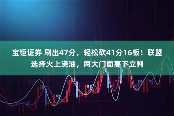 宝钜证券 刷出47分，轻松砍41分16板！联盟选择火上浇油，两大门面高下立判