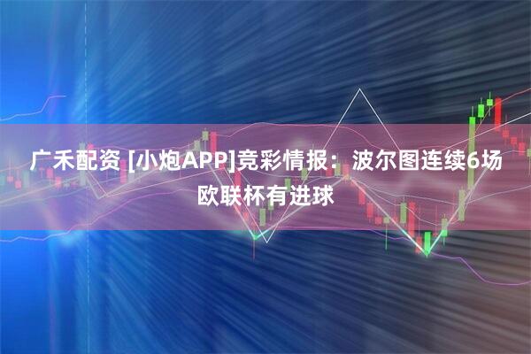 广禾配资 [小炮APP]竞彩情报：波尔图连续6场欧联杯有进球