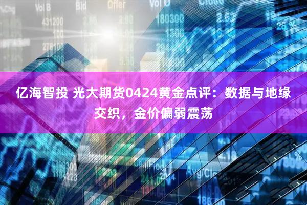 亿海智投 光大期货0424黄金点评：数据与地缘交织，金价偏弱震荡