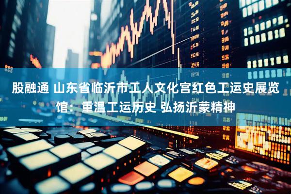 股融通 山东省临沂市工人文化宫红色工运史展览馆：重温工运历史 弘扬沂蒙精神