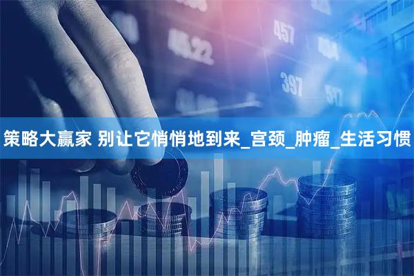 策略大赢家 别让它悄悄地到来_宫颈_肿瘤_生活习惯