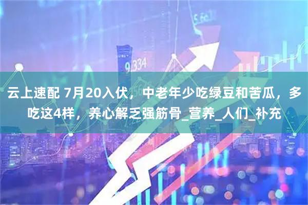 云上速配 7月20入伏，中老年少吃绿豆和苦瓜，多吃这4样，养心解乏强筋骨_营养_人们_补充