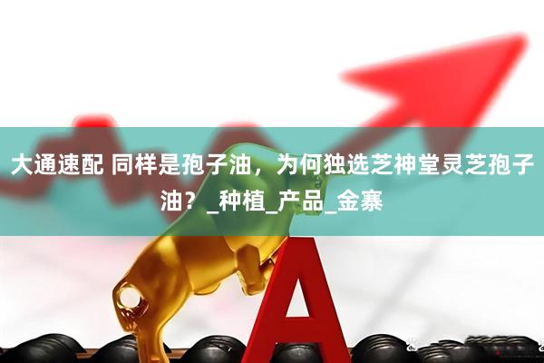 大通速配 同样是孢子油，为何独选芝神堂灵芝孢子油？_种植_产品_金寨