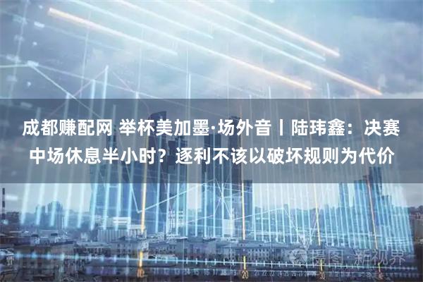 成都赚配网 举杯美加墨·场外音丨陆玮鑫：决赛中场休息半小时？逐利不该以破坏规则为代价